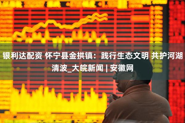 银利达配资 怀宁县金拱镇：践行生态文明 共护河湖清波_大皖新闻 | 安徽网