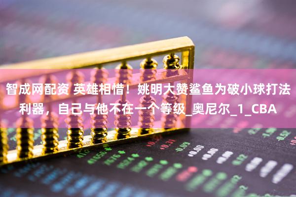 智成网配资 英雄相惜！姚明大赞鲨鱼为破小球打法利器，自己与他不在一个等级_奥尼尔_1_CBA