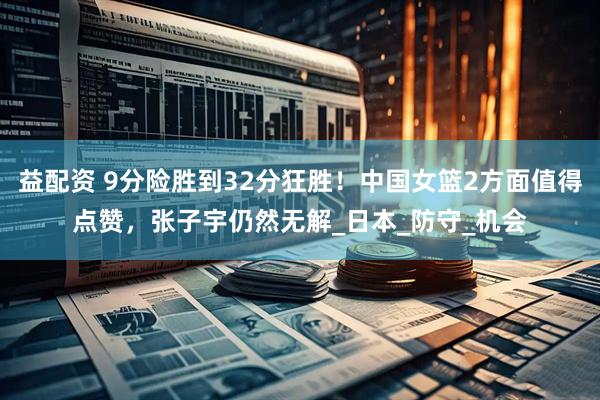 益配资 9分险胜到32分狂胜！中国女篮2方面值得点赞，张子宇仍然无解_日本_防守_机会