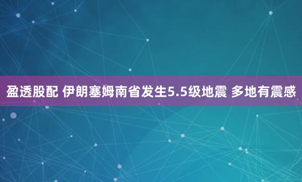 盈透股配 伊朗塞姆南省发生5.5级地震 多地有震感