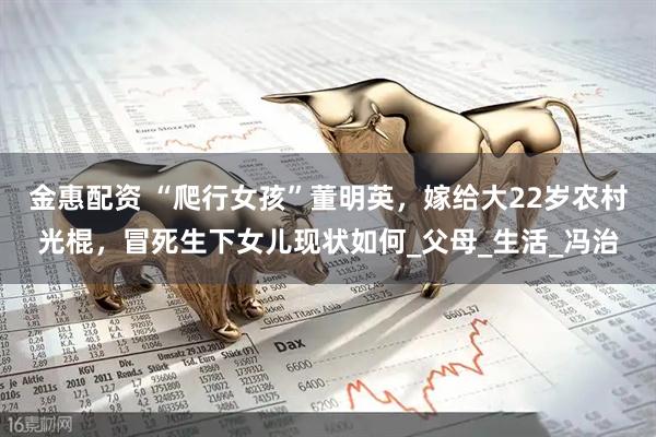 金惠配资 “爬行女孩”董明英，嫁给大22岁农村光棍，冒死生下女儿现状如何_父母_生活_冯治