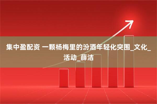 集中盈配资 一颗杨梅里的汾酒年轻化突围_文化_活动_薛洁