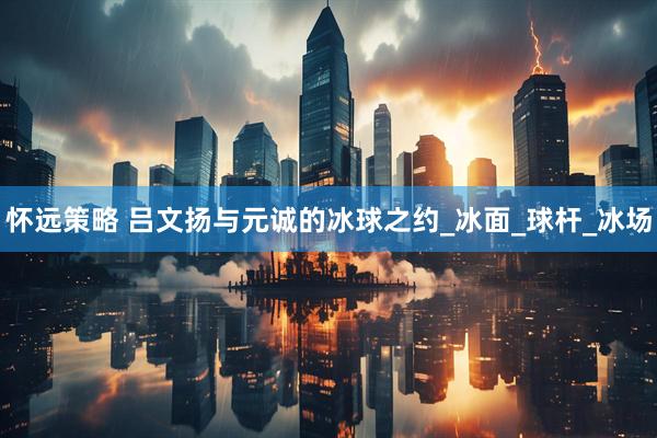 怀远策略 吕文扬与元诚的冰球之约_冰面_球杆_冰场