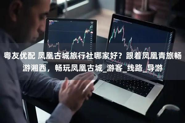 粤友优配 凤凰古城旅行社哪家好？跟着凤凰青旅畅游湘西，畅玩凤凰古城_游客_线路_导游