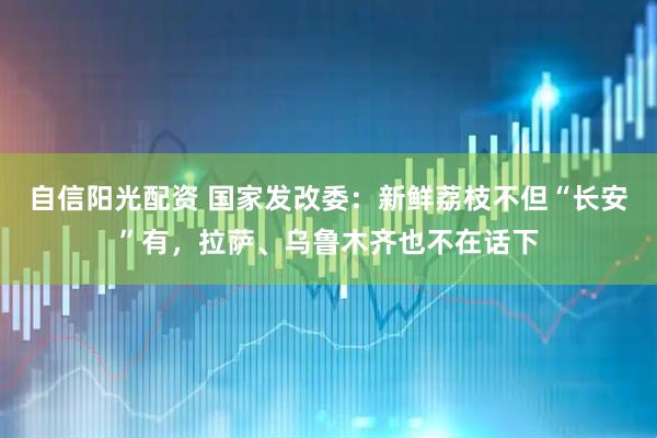 自信阳光配资 国家发改委：新鲜荔枝不但“长安”有，拉萨、乌鲁木齐也不在话下