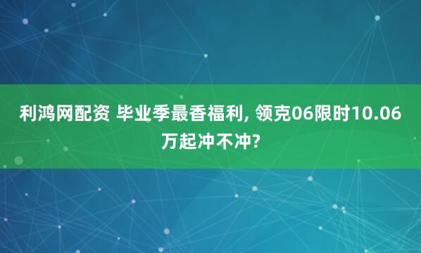 利鸿网配资 毕业季最香福利, 领克06限时10.06万起冲不冲?
