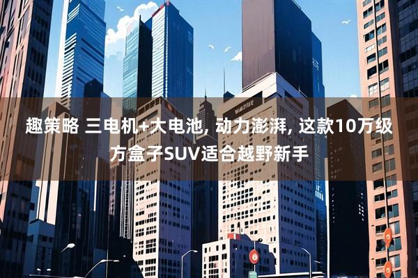 趣策略 三电机+大电池, 动力澎湃, 这款10万级方盒子SUV适合越野新手