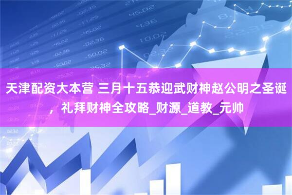 天津配资大本营 三月十五恭迎武财神赵公明之圣诞，礼拜财神全攻略_财源_道教_元帅