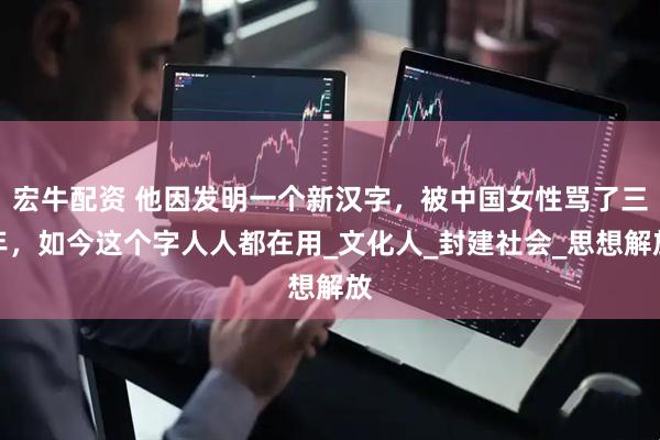 宏牛配资 他因发明一个新汉字，被中国女性骂了三年，如今这个字人人都在用_文化人_封建社会_思想解放