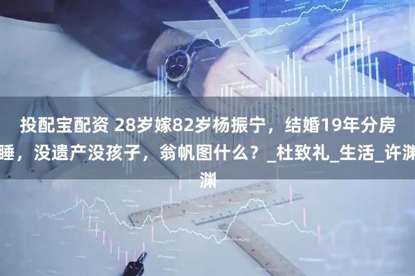 投配宝配资 28岁嫁82岁杨振宁，结婚19年分房睡，没遗产没孩子，翁帆图什么？_杜致礼_生活_许渊