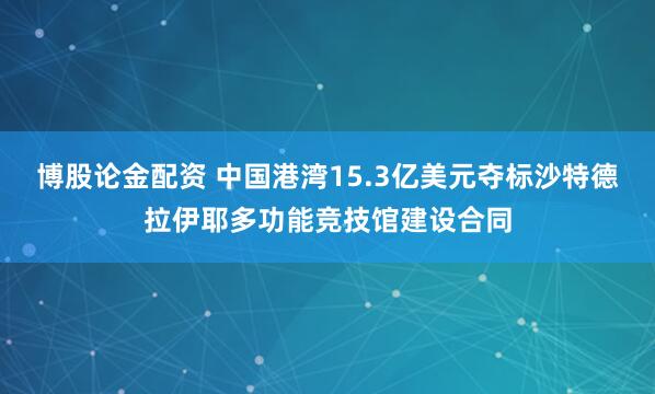 博股论金配资 中国港湾15.3亿美元夺标沙特德拉伊耶多功能竞技馆建设合同