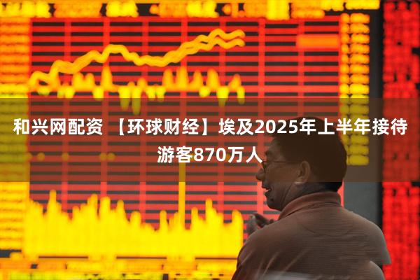 和兴网配资 【环球财经】埃及2025年上半年接待游客870万人