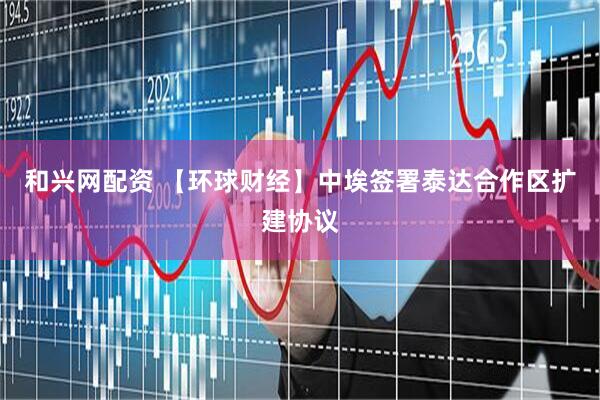 和兴网配资 【环球财经】中埃签署泰达合作区扩建协议