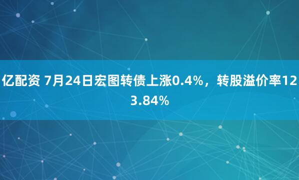 亿配资 7月24日宏图转债上涨0.4%，转股溢价率123.84%