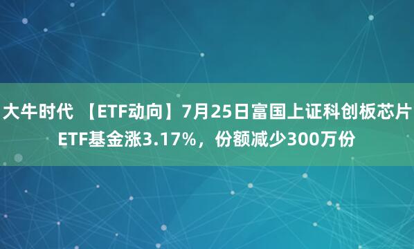 大牛时代 【ETF动向】7月25日富国上证科创板芯片ETF基金涨3.17%，份额减少300万份