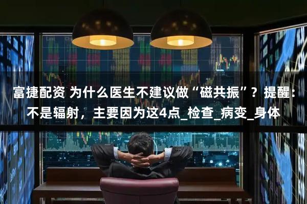 富捷配资 为什么医生不建议做“磁共振”？提醒：不是辐射，主要因为这4点_检查_病变_身体