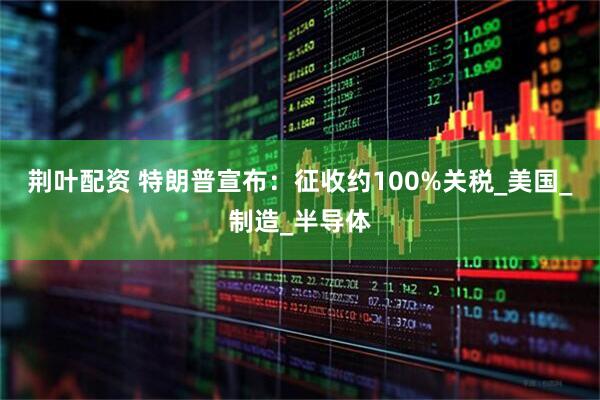 荆叶配资 特朗普宣布：征收约100%关税_美国_制造_半导体