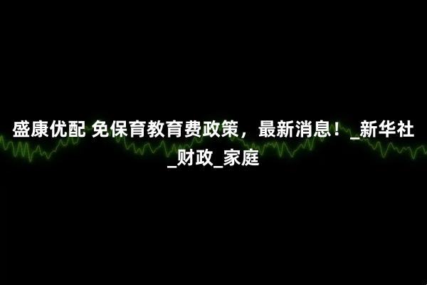 盛康优配 免保育教育费政策，最新消息！_新华社_财政_家庭