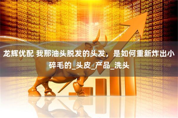 龙辉优配 我那油头脱发的头发，是如何重新炸出小碎毛的_头皮_产品_洗头