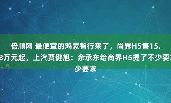 倍顺网 最便宜的鸿蒙智行来了，尚界H5售15.98万元起，上汽贾健旭：余承东给尚界H5提了不少要求