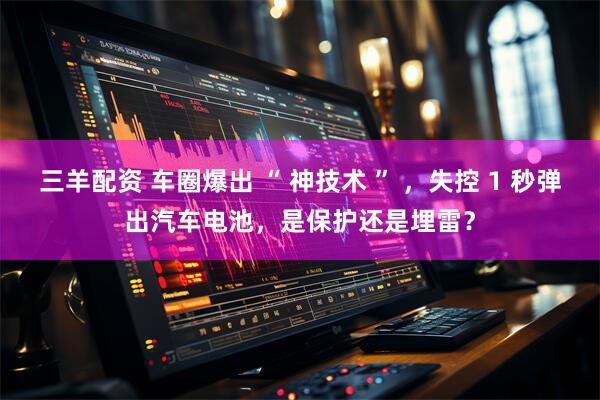 三羊配资 车圈爆出 “ 神技术 ” ，失控 1 秒弹出汽车电池，是保护还是埋雷？