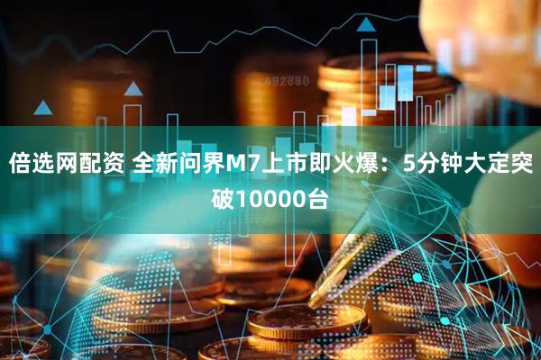 倍选网配资 全新问界M7上市即火爆：5分钟大定突破10000台